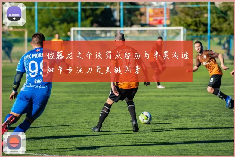 佐藤龙之介谈罚点经历与李昊沟通细节专注力是关键因素