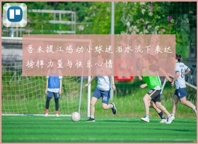 吾米提江感动小球迷泪水流下表达榜样力量与快乐心情
