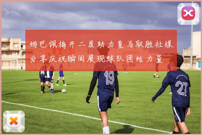 姆巴佩梅开二度助力皇马取胜社媒分享庆祝瞬间展现球队团结力量