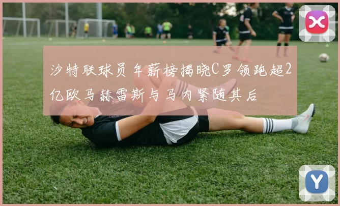 沙特联球员年薪榜揭晓C罗领跑超2亿欧马赫雷斯与马内紧随其后