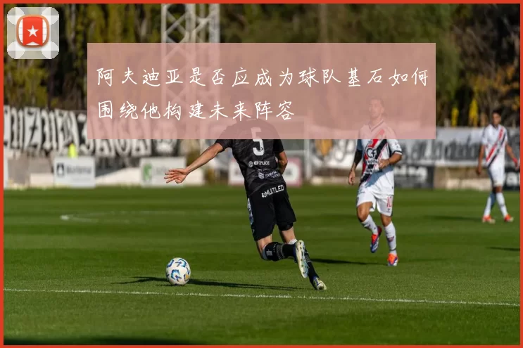 阿夫迪亚是否应成为球队基石如何围绕他构建未来阵容