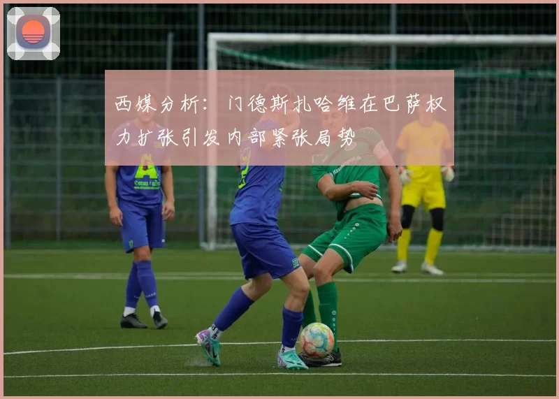 西媒分析：门德斯扎哈维在巴萨权力扩张引发内部紧张局势