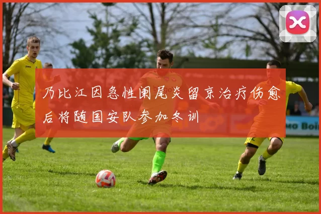 乃比江因急性阑尾炎留京治疗伤愈后将随国安队参加冬训