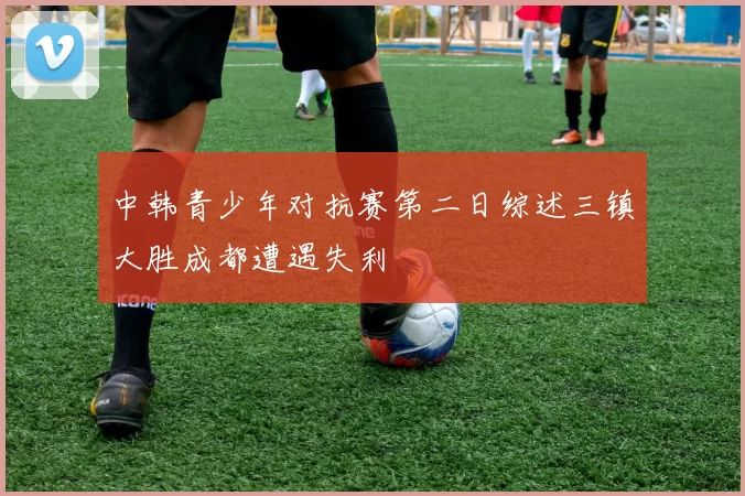 中韩青少年对抗赛第二日综述三镇大胜成都遭遇失利